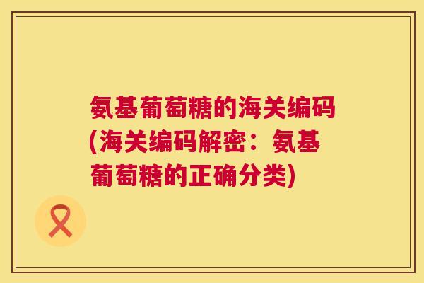 氨基葡萄糖的海关编码(海关编码解密：氨基葡萄糖的正确分类)