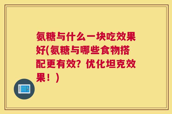 氨糖与什么一块吃效果好(氨糖与哪些食物搭配更有效？优化坦克效果！)