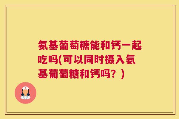 氨基葡萄糖能和钙一起吃吗(可以同时摄入氨基葡萄糖和钙吗？)