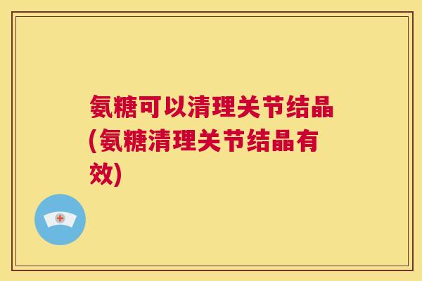氨糖可以清理关节结晶(氨糖清理关节结晶有效)