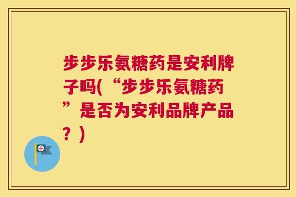 步步乐氨糖药是安利牌子吗(“步步乐氨糖药”是否为安利品牌产品？)