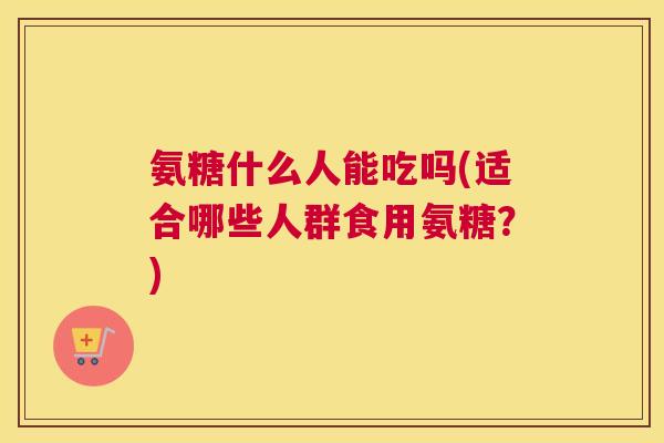 氨糖什么人能吃吗(适合哪些人群食用氨糖？)
