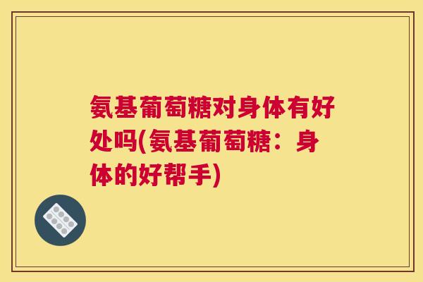 氨基葡萄糖对身体有好处吗(氨基葡萄糖：身体的好帮手)
