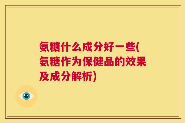 氨糖什么成分好一些(氨糖作为保健品的效果及成分解析)