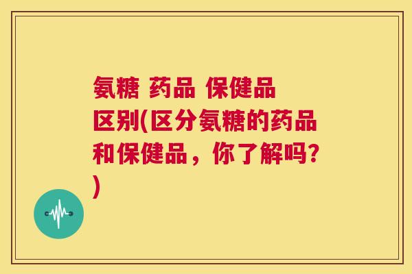 氨糖 药品 保健品 区别(区分氨糖的药品和保健品，你了解吗？)