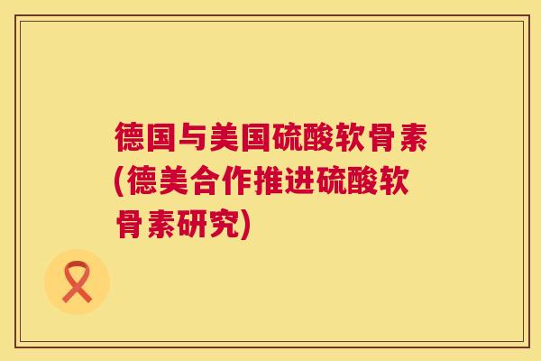 德国与美国硫酸软骨素(德美合作推进硫酸软骨素研究)