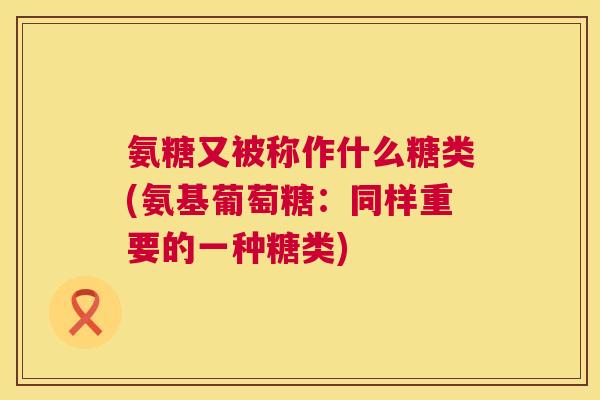 氨糖又被称作什么糖类(氨基葡萄糖：同样重要的一种糖类)
