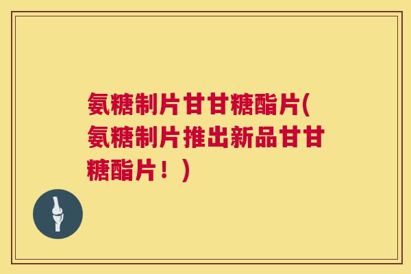 氨糖制片甘甘糖酯片(氨糖制片推出新品甘甘糖酯片！)