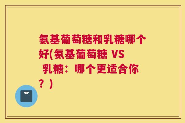 氨基葡萄糖和乳糖哪个好(氨基葡萄糖 VS 乳糖：哪个更适合你？)