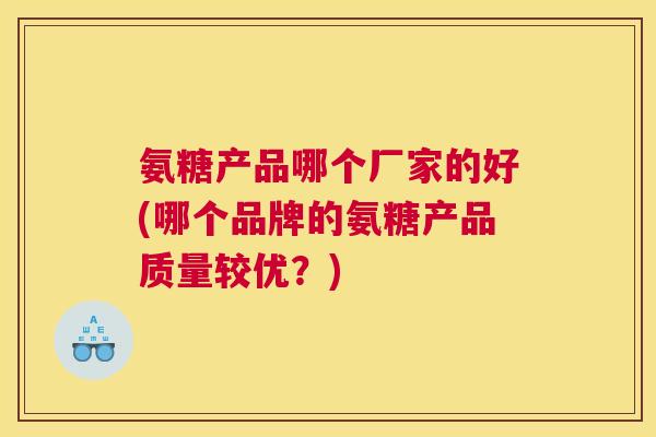 氨糖产品哪个厂家的好(哪个品牌的氨糖产品质量较优？)