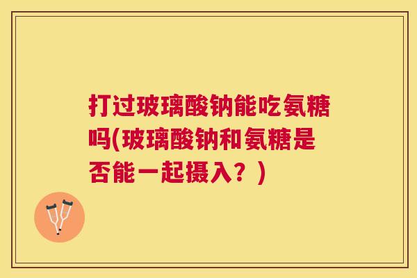 打过玻璃酸钠能吃氨糖吗(玻璃酸钠和氨糖是否能一起摄入？)