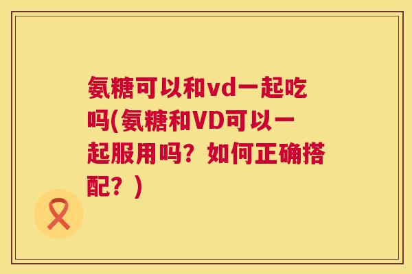 氨糖可以和vd一起吃吗(氨糖和VD可以一起服用吗？如何正确搭配？)