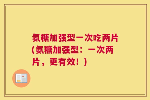 氨糖加强型一次吃两片(氨糖加强型：一次两片，更有效！)