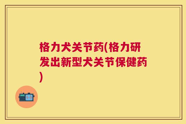格力犬关节药(格力研发出新型犬关节保健药)