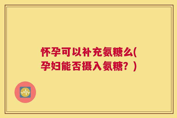 怀孕可以补充氨糖么(孕妇能否摄入氨糖？)