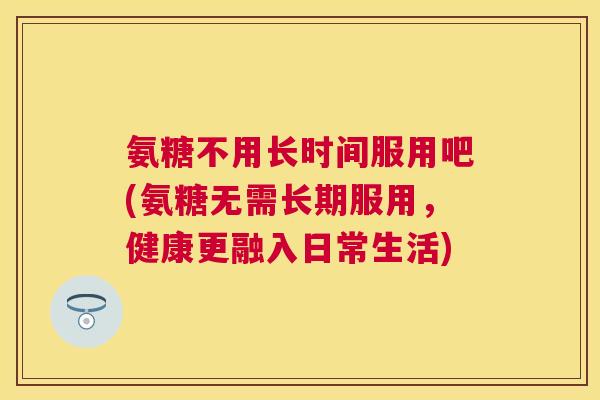 氨糖不用长时间服用吧(氨糖无需长期服用，健康更融入日常生活)