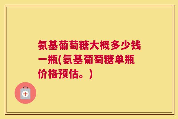 氨基葡萄糖大概多少钱一瓶(氨基葡萄糖单瓶价格预估。)
