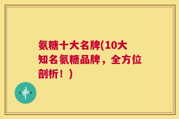 氨糖十大名牌(10大知名氨糖品牌，全方位剖析！)