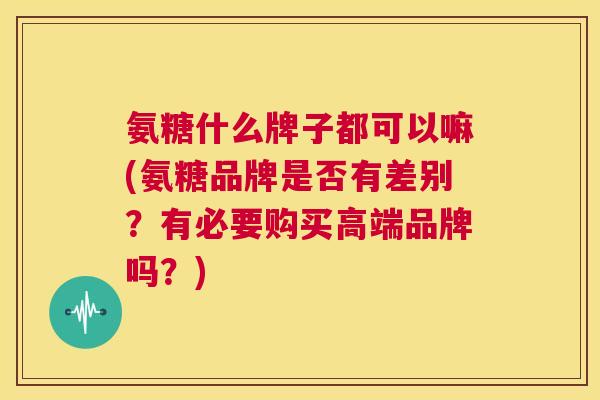 氨糖什么牌子都可以嘛(氨糖品牌是否有差别？有必要购买高端品牌吗？)