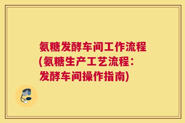 氨糖发酵车间工作流程(氨糖生产工艺流程：发酵车间操作指南)