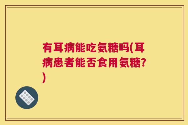 有耳病能吃氨糖吗(耳病患者能否食用氨糖？)