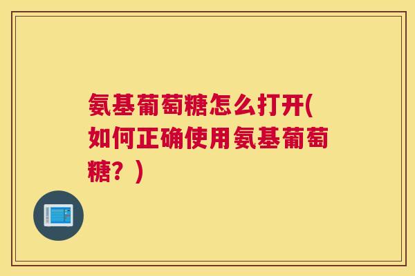 氨基葡萄糖怎么打开(如何正确使用氨基葡萄糖？)
