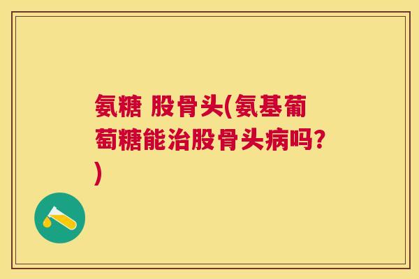 氨糖 股骨头(氨基葡萄糖能股骨头吗?) 氨糖 股骨头(氨基葡萄糖能股骨头吗?)