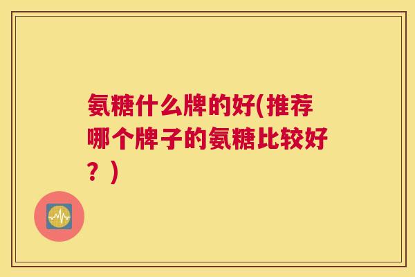 氨糖什么牌的好(推荐哪个牌子的氨糖比较好？)