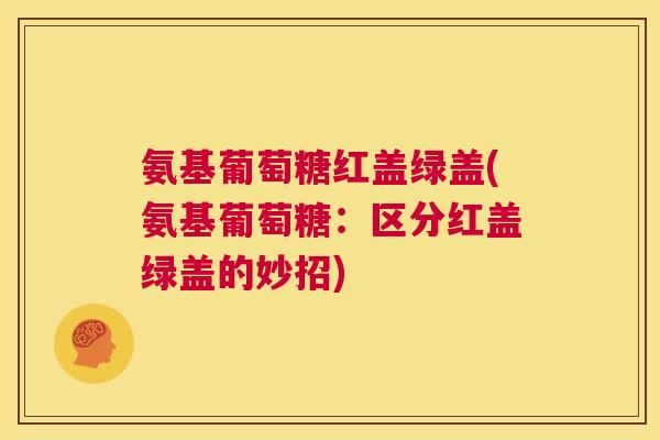 氨基葡萄糖红盖绿盖(氨基葡萄糖：区分红盖绿盖的妙招)