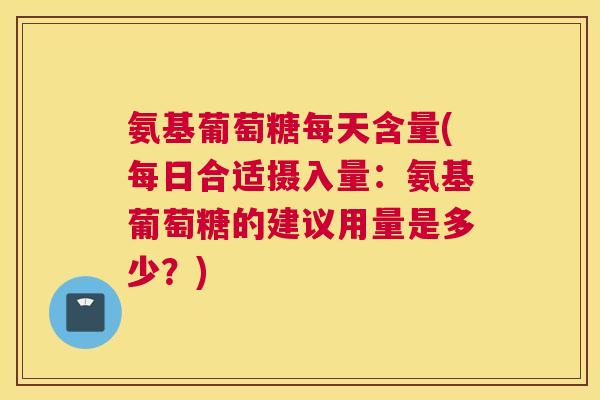 氨基葡萄糖每天含量(每日合适摄入量：氨基葡萄糖的建议用量是多少？)