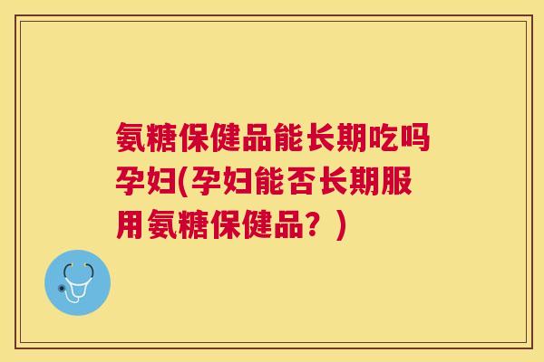 氨糖保健品能长期吃吗孕妇(孕妇能否长期服用氨糖保健品？)