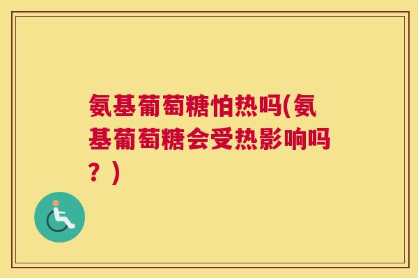 氨基葡萄糖怕热吗(氨基葡萄糖会受热影响吗？)
