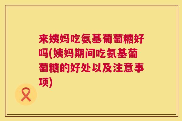 来姨妈吃氨基葡萄糖好吗(姨妈期间吃氨基葡萄糖的好处以及注意事项)