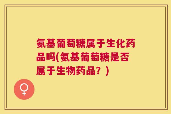 氨基葡萄糖属于生化药品吗(氨基葡萄糖是否属于生物药品？)