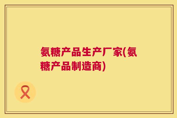 氨糖产品生产厂家(氨糖产品制造商)