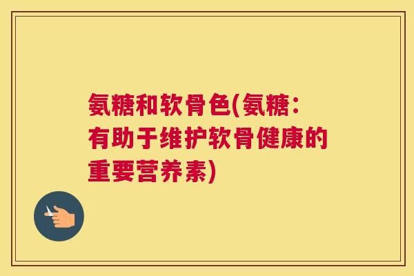 氨糖和软骨色(氨糖：有助于维护软骨健康的重要营养素)