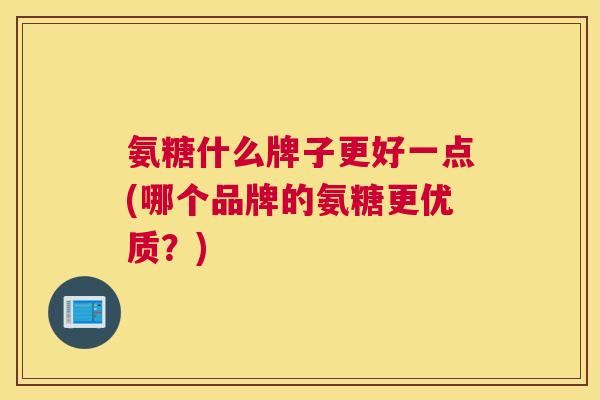 氨糖什么牌子更好一点(哪个品牌的氨糖更优质？)