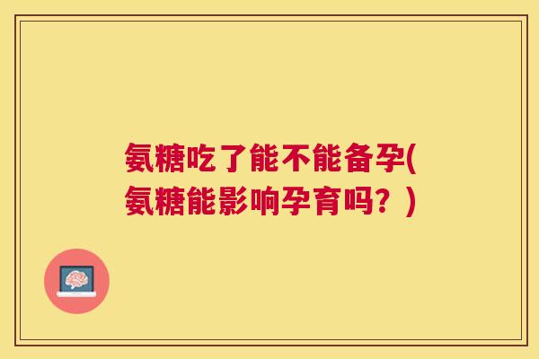 氨糖吃了能不能备孕(氨糖能影响孕育吗？)