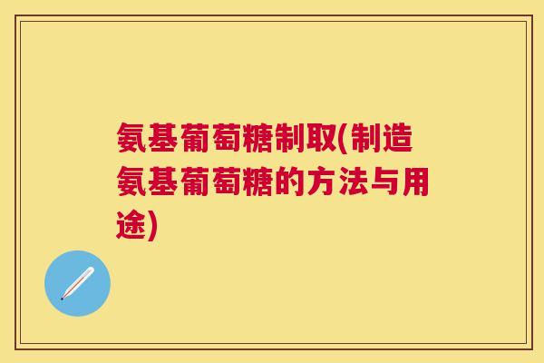 氨基葡萄糖制取(制造氨基葡萄糖的方法与用途)