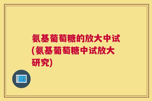 氨基葡萄糖的放大中试(氨基葡萄糖中试放大研究)