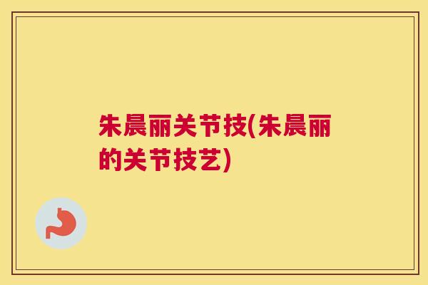 朱晨丽关节技(朱晨丽的关节技艺)