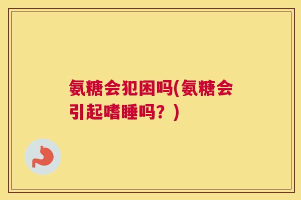 氨糖会犯困吗(氨糖会引起嗜睡吗？)