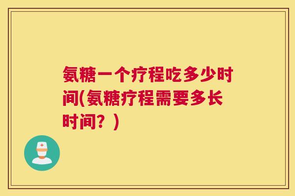 氨糖一个疗程吃多少时间(氨糖疗程需要多长时间？)
