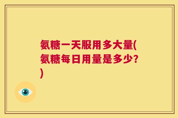氨糖一天服用多大量(氨糖每日用量是多少？)