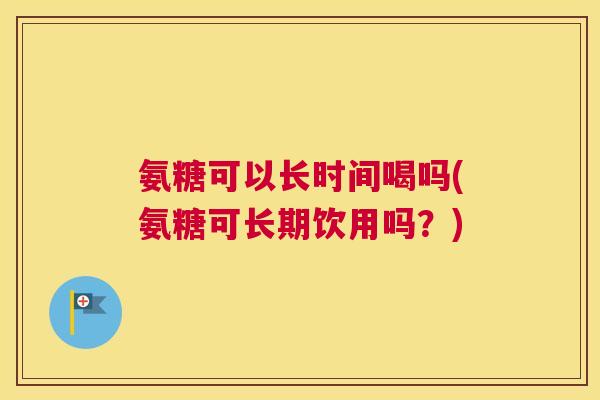 氨糖可以长时间喝吗(氨糖可长期饮用吗？)