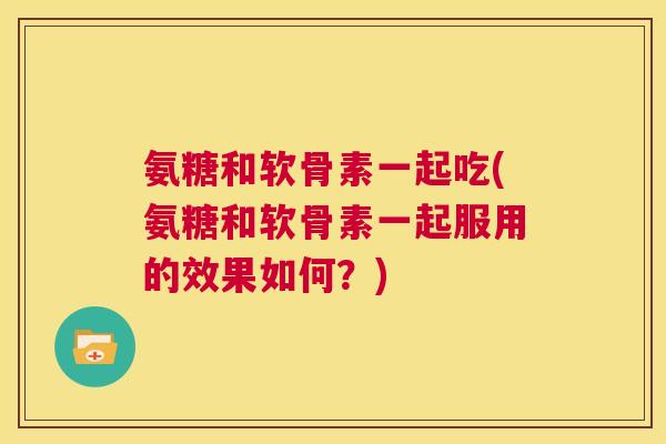氨糖和软骨素一起吃(氨糖和软骨素一起服用的效果如何？)