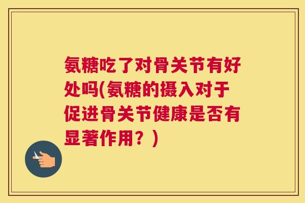 氨糖吃了对骨关节有好处吗(氨糖的摄入对于促进骨关节健康是否有显著作用？)