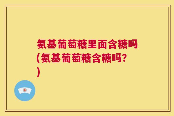 氨基葡萄糖里面含糖吗(氨基葡萄糖含糖吗？)