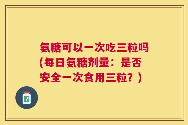 氨糖可以一次吃三粒吗(每日氨糖剂量：是否安全一次食用三粒？)