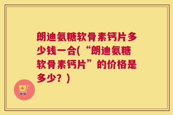朗迪氨糖软骨素钙片多少钱一合(“朗迪氨糖软骨素钙片”的价格是多少？)